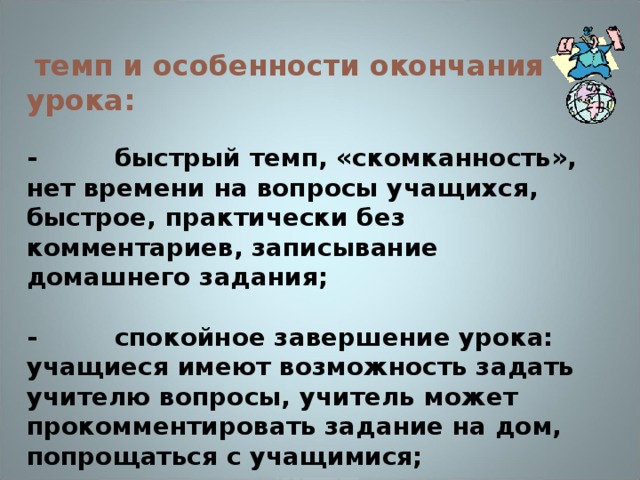 темп и особенности окончания урока:  - быстрый темп, «скомканность», нет времени на вопросы учащихся, быстрое, практически без комментариев, записывание домашнего задания;  - спокойное завершение урока: учащиеся имеют возможность задать учителю вопросы, учитель может прокомментировать задание на дом, попрощаться с учащимися;  - задержка учащихся в классе после звонка (на перемене).