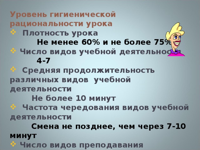 Уровень гигиенической рациональности урока   Плотность урока  Не менее 60% и не более 75%  Число видов учебной деятельности  4-7  Средняя продолжительность различных видов учебной деятельности  Не более 10 минут   Частота чередования видов учебной деятельности  Смена не позднее, чем через 7-10 минут  Число видов преподавания  Не менее 3  Наличие эмоциональных разрядок (число)  2