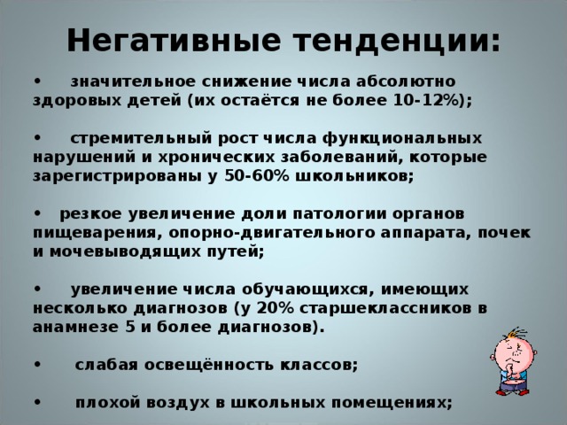 Негативные тенденции:   • значительное снижение числа абсолютно здоровых детей (их остаётся не более 10-12%);  • стремительный рост числа функциональных нарушений и хронических заболеваний, которые зарегистрированы у 50-60% школьников;  • резкое увеличение доли патологии органов пищеварения, опорно-двигательного аппарата, почек и мочевыводящих путей;  • увеличение числа обучающихся, имеющих несколько диагнозов (у 20% старшеклассников в анамнезе 5 и более диагнозов).  • слабая освещённость классов;  • плохой воздух в школьных помещениях;  • неправильные форма и величина школьных столов.