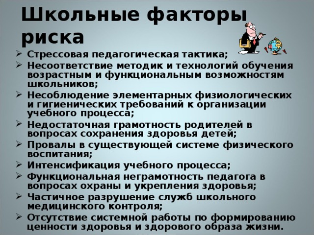 Школьные факторы риска  Стрессовая педагогическая тактика; Несоответствие методик и технологий обучения возрастным и функциональным возможностям школьников; Несоблюдение элементарных физиологических и гигиенических требований к организации учебного процесса; Недостаточная грамотность родителей в вопросах сохранения здоровья детей; Провалы в существующей системе физического воспитания; Интенсификация учебного процесса; Функциональная неграмотность педагога в вопросах охраны и укрепления здоровья; Частичное разрушение служб школьного медицинского контроля; Отсутствие системной работы по формированию ценности здоровья и здорового образа жизни.