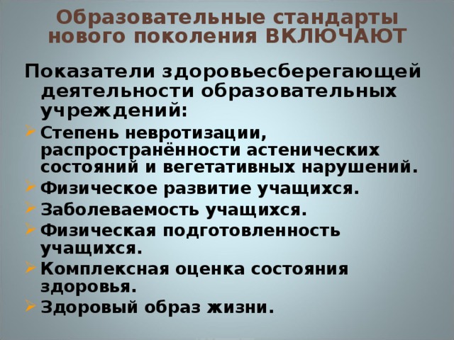 Образовательные стандарты нового поколения ВКЛЮЧАЮТ Показатели здоровьесберегающей деятельности образовательных учреждений: Степень невротизации, распространённости астенических состояний и вегетативных нарушений. Физическое развитие учащихся. Заболеваемость учащихся. Физическая подготовленность учащихся. Комплексная оценка состояния здоровья. Здоровый образ жизни.