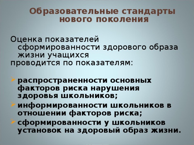 Образовательные стандарты  нового поколения Оценка показателей сформированности здорового образа жизни учащихся проводится по показателям:  распространенности основных факторов риска нарушения здоровья школьников; информированности школьников в отношении факторов риска; сформированности у школьников установок на здоровый образ жизни.