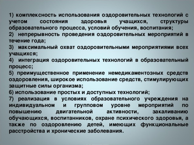 1) комплексность использования оздоровительных технологий с учетом состояния здоровья учащихся, структуры образовательного процесса, условий обучения, воспитания; 2) непрерывность проведения оздоровительных мероприятий в течение года; 3) максимальный охват оздоровительными мероприятиями всех учащихся; 4) интеграция оздоровительных технологий в образовательный процесс; 5) преимущественное применение немедикаментозных средств оздоровления, широкое использование средств, стимулирующих защитные силы организма; 6) использование простых и доступных технологий; 7) реализация в условиях образовательного учреждения на индивидуальном и групповом уровне мероприятий по повышению двигательной активности, закаливанию обучающихся, воспитанников, охране психического здоровья, а также по оздоровлению детей, имеющих функциональные расстройства и хронические заболевания.