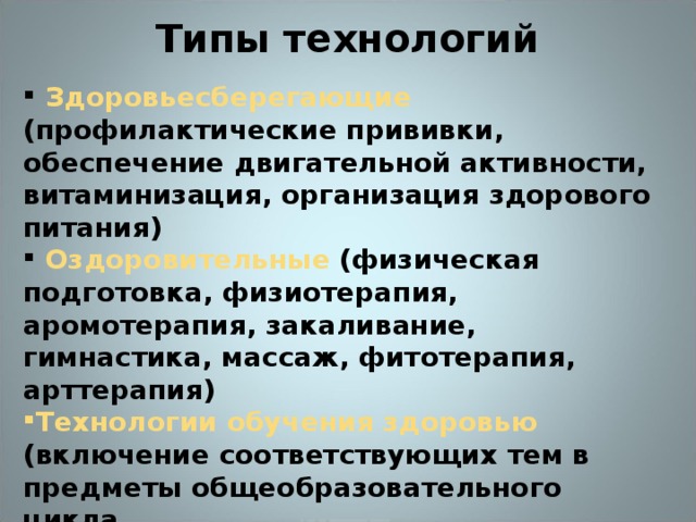 Типы технологий    Здоровьесберегающие (профилактические прививки, обеспечение двигательной активности, витаминизация, организация здорового питания)  Оздоровительные (физическая подготовка, физиотерапия, аромотерапия, закаливание, гимнастика, массаж, фитотерапия, арттерапия) Технологии обучения здоровью (включение соответствующих тем в предметы общеобразовательного цикла  Воспитание культуры здоровья (факультативные занятия по развитию личности учащихся, внеклассные и внешкольные мероприятия, фестивали, конкурсы и т.д.)