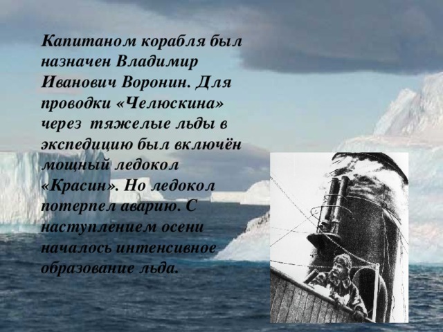 Капитаном корабля был назначен Владимир Иванович Воронин. Для проводки «Челюскина» через тяжелые льды в экспедицию был включён мощный ледокол «Красин». Но ледокол потерпел аварию. С наступлением осени началось интенсивное образование льда.