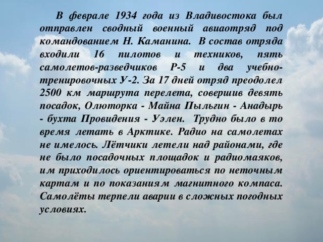 В феврале 1934 года из Владивостока был отправлен сводный военный авиаотряд под командованием Н. Каманина. В состав отряда входили 16 пилотов и техников, пять самолетов-разведчиков Р-5 и два учебно-тренировочных У-2. За 17 дней отряд преодолел 2500 км маршрута перелета, совершив девять посадок, Олюторка - Майна Пыльгин - Анадырь - бухта Провидения - Уэлен. Трудно было в то время летать в Арктике. Радио на самолетах не имелось. Лётчики летели над районами, где не было посадочных площадок и радиомаяков, им приходилось ориентироваться по неточным картам и по показаниям магнитного компаса. Самолёты терпели аварии в сложных погодных условиях.