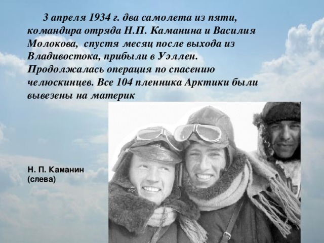 3 апреля 1934 г. два самолета из пяти, командира отряда Н.П. Каманина и Василия Молокова, спустя месяц после выхода из Владивостока, прибыли в Уэллен. Продолжалась операция по спасению челюскинцев. Все 104 пленника Арктики были вывезены на материк  Н. П. Каманин (слева)