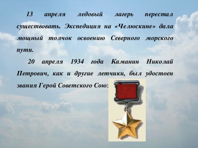 13 апреля ледовый лагерь перестал существовать. Экспедиция на «Челюскине» дала мощный толчок освоению Северного морского пути.   20 апреля 1934 года Каманин Николай Петрович, как и другие летчики, был удостоен звания Герой Советского Союза.