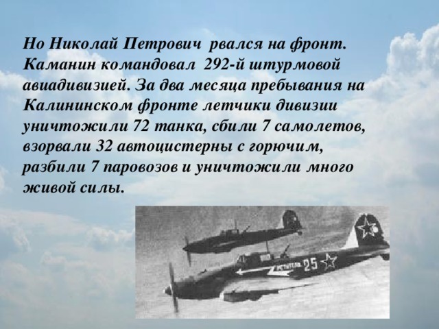 Но Николай Петрович рвался на фронт.   Каманин командовал 292-й штурмовой авиадивизией. За два месяца пребывания на Калининском фронте летчики дивизии уничтожили 72 танка, сбили 7 самолетов, взорвали 32 автоцистерны с горючим, разбили 7 паровозов и уничтожили много живой силы.
