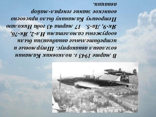 В марте 1943 г. полковник Каманин возглавил авиакорпус. Штурмовые и истребительные авиадивизии были вооружены самолетами Ил-2, Як-7б, Як-9, Ла-5.   17 марта 43 года Николаю Петровичу Каманину было присвоено воинское звание генерал-майор авиации.