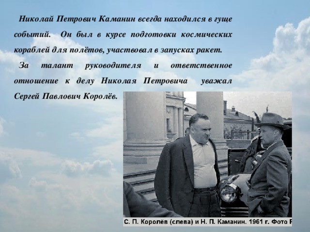 Николай Петрович Каманин всегда находился в гуще событий. Он был в курсе подготовки космических кораблей для полётов, участвовал в запусках ракет. За талант руководителя и ответственное отношение к делу Николая Петровича уважал Сергей Павлович Королёв.