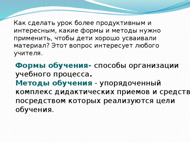 Как сделать урок более продуктивным и интересным, какие формы и методы нужно применить, чтобы дети хорошо усваивали материал? Этот вопрос интересует любого учителя. Формы обучения- способы организации учебного процесса . Методы обучения  - упорядоченный комплекс дидактических приемов и средств, посредством которых реализуются цели обучения.