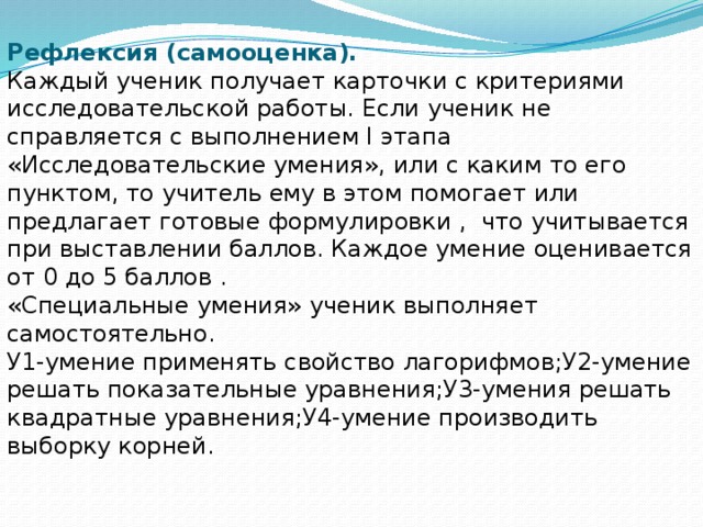 Рефлексия (самооценка). Каждый ученик получает карточки с критериями исследовательской работы. Если ученик не справляется с выполнением I этапа «Исследовательские умения», или с каким то его пунктом, то учитель ему в этом помогает или предлагает готовые формулировки , что учитывается при выставлении баллов. Каждое умение оценивается от 0 до 5 баллов . «Специальные умения» ученик выполняет самостоятельно. У1-умение применять свойство лагорифмов;У2-умение решать показательные уравнения;У3-умения решать квадратные уравнения;У4-умение производить выборку корней.