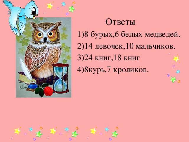 Ответы 1)8 бурых,6 белых медведей. 2)14 девочек,10 мальчиков. 3)24 книг,18 книг 4)8курь,7 кроликов.