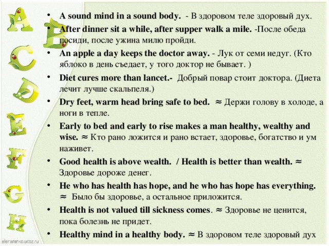 A sound mind in a sound body.  - В здоровом теле здоровый дух. After dinner sit a while, after supper walk a mile. - После обеда посиди, после ужина милю пройди. An apple a day keeps the doctor away. -  Лук от семи недуг. (Кто яблоко в день съедает, у того доктор не бывает. ) Diet cures more than lancet.- Добрый повар стоит доктора. (Диета лечит лучше скальпеля.) Dry feet, warm head bring safe to bed.   ≈ Держи голову в холоде, а ноги в тепле. Early to bed and early to rise makes a man healthy, wealthy and wise.  ≈ Кто рано ложится и рано встает, здоровье, богатство и ум наживет. Good health is above wealth.  / Health is better than wealth. ≈ Здоровье дороже денег . He who has health has hope, and he who has hope has everything.  ≈  Было бы здоровье, а остальное приложится.  Health is not valued till sickness comes . ≈ Здоровье не ценится, пока болезнь не придет. Healthy mind in a healthy body.  ≈ В здоровом теле здоровый дух