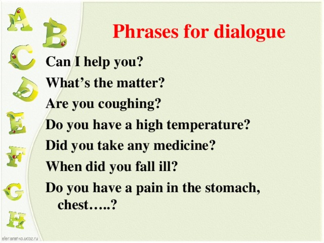 Phrases for dialogue Can I help you? What’s the matter? Are you coughing? Do you have a high temperature? Did you take any medicine? When did you fall ill? Do you have a pain in the stomach, chest…..?