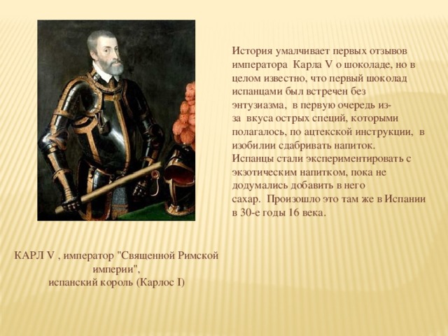 История умалчивает первых отзывов императора  Карла V о шоколаде, но в целом известно, что первый шоколад испанцами был встречен без энтузиазма,  в первую очередь из-за  вкуса острых специй, которыми полагалось, по ацтекской инструкции,  в изобилии сдабривать напиток.  Испанцы стали экспериментировать с экзотическим напитком, пока не додумались добавить в него сахар.  Произошло это там же в Испании в 30-е годы 16 века. КАРЛ V , император 