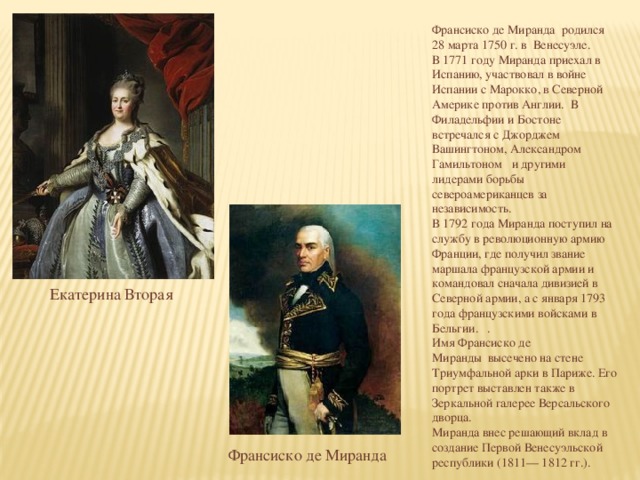 Франсиско де Миранда  родился 28 марта 1750 г. в  Венесуэле.  В 1771 году Миранда приехал в Испанию, участвовал в войне Испании с Марокко, в Северной Америке против Англии.  В Филадельфии и Бостоне встречался с Джорджем Вашингтоном, Александром Гамильтоном   и другими лидерами борьбы североамериканцев за независимость.  В 1792 года Миранда поступил на службу в революционную армию Франции, где получил звание маршала французской армии и командовал сначала дивизией в Северной армии, а с января 1793 года французскими войсками в Бельгии.   . Имя Франсиско де Миранды  высечено на стене Триумфальной арки в Париже. Его портрет выставлен также в Зеркальной галерее Версальского дворца.    Миранда внес решающий вклад в создание Первой Венесуэльской республики (1811— 1812 гг.).   Екатерина Вторая Франсиско де Миранда