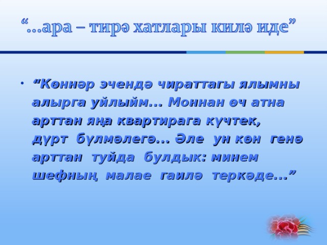 “ Көннәр эчендә чираттагы ялымны  алырга уйлыйм... Моннан өч атна  арттан яңа квартирага күчтек,  дүрт бүлмәлегә... Әле ун көн генә  арттан туйда булдык: минем  шефның малае гаилә теркәде...”