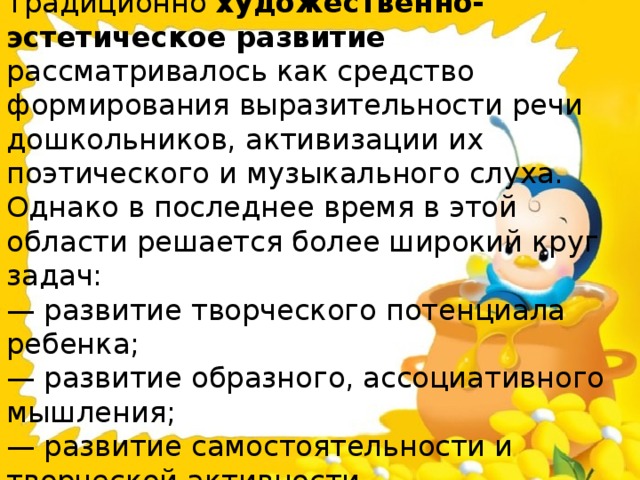 Традиционно  художественно-эстетическое развитие рассматривалось как средство формирования выразительности речи дошкольников, активизации их поэтического и музыкального слуха.  Однако в последнее время в этой области решается более широкий круг задач:  — развитие творческого потенциала ребенка;  — развитие образного, ассоциативного мышления;  — развитие самостоятельности и творческой активности.