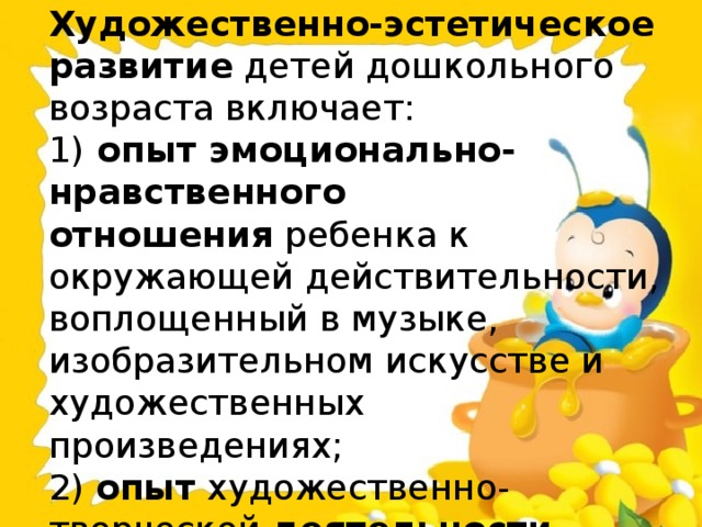 Художественно-эстетическое развитие  детей дошкольного возраста включает:  1)  опыт эмоционально-нравственного отношения  ребенка к окружающей действительности, воплощенный в музыке, изобразительном искусстве и художественных произведениях;  2)  опыт  художественно-творческой  деятельности .