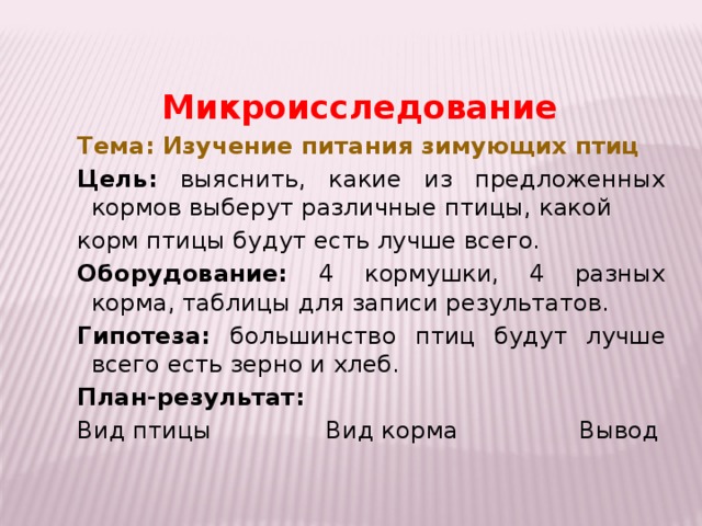 Микроисследование Тема: Изучение питания зимующих птиц Цель: выяснить, какие из предложенных кормов выберут различные птицы, какой корм птицы будут есть лучше всего. Оборудование: 4 кормушки, 4 разных корма, таблицы для записи результатов. Гипотеза: большинство птиц будут лучше всего есть зерно и хлеб. План-результат: Вид птицы Вид корма Вывод