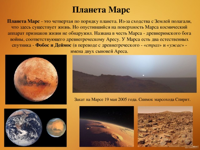 Планета Марс Планета Марс - это четвертая по порядку планета. Из-за сходства с Землей полагали, что здесь существует жизнь. Но опустившийся на поверхность Марса космический аппарат признаков жизни не обнаружил. Названа в честь Марса - древнеримского бога войны, соответствующего древнегреческому Аресу. У Марса есть два естественных спутника -  Фобос и Деймос  (в переводе с древнегреческого - « страх » и « ужас » -имена двух сыновей Ареса. Закат на Марсе 19 мая 2005 года. Снимок марсохода Спирит.