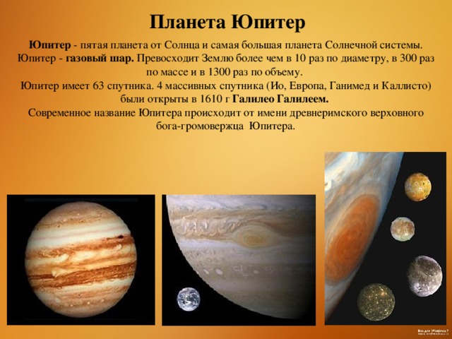 Планета Юпитер Юпитер - пятая планета от Солнца и самая большая планета Солнечной системы. Юпитер - газовый шар.  Превосходит Землю более чем в 10 раз по диаметру, в 300 раз по массе и в 1300 раз по объему. Юпитер имеет 63 спутника. 4 массивных спутника (Ио, Европа, Ганимед и Каллисто) были открыты в 1610 г Галилео Галилеем. Современное название Юпитера происходит от имени древнеримского верховного бога-громовержца  Юпитера.