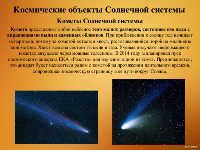 Космические объекты Солнечной системы Кометы Солнечной системы Комета представляет собой небесное тело малых размеров, состоящее изо льда с вкраплениями пыли и каменных обломков . При приближении к солнцу лед начинает испаряться, потому за кометой остается хвост, растягивающийся порой на миллионы километров. Хвост кометы состоит из пыли и газа. Ученые получают информацию о кометах визуально через мощные телескопы. В 2014 году запланирован пуск космического аппарата ЕКА «Розетта» для изучения одной из комет. Предполагается, что аппарат будет находиться рядом с кометой на протяжении длительного времени, сопровождая космическую странницу в ее пути вокруг Солнца.