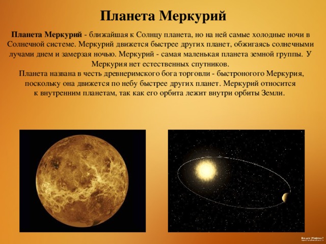 Планета Меркурий Планета Меркурий - ближайшая к Солнцу планета, но на ней самые холодные ночи в Солнечной системе. Меркурий движется быстрее других планет, обжигаясь солнечными лучами днем и замерзая ночью. Меркурий - самая маленькая планета земной группы.  У Меркурия нет естественных спутников.  Планета названа в честь древнеримского бога торговли - быстроногого Меркурия, поскольку она движется по небу быстрее других планет. Меркурий относится к внутренним планетам, так как его орбита лежит внутри орбиты Земли. 
