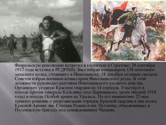 Февральскую революцию встретил в госпитале в Саратове; 28 сентября 1917 года вступил в РСДРП(б). Был избран командиром 138 пехотного запасного полка, стоявшего в Николаевске. 18 декабря уездным съездом Советов избран военным комиссаром Николаевского уезда. В этой должности руководил разгоном Николаевского уездного земства. Организует уездную Красную гвардию из 14 отрядов. Участвует в походе против генерала Каледина (под Царицыном), затем (весной 1918 года) в походе Особой армии на Уральск. По его инициативе 25 мая принято решение о реорганизации отрядов Красной гвардии в два полка Красной Армии: им. Степана Разина и им. Пугачева, объединенных в Пугачевскую бригаду под командованием Чапаева.