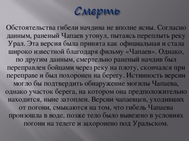 Обстоятельства гибели начдива не вполне ясны. Согласно данным, раненый Чапаев утонул, пытаясь переплыть реку Урал. Эта версия была принята как официальная и стала широко известной благодаря фильму «Чапаев». Однако, по другим данным, смертельно раненый начдив был переправлен бойцами через реку на плоту, скончался при переправе и был похоронен на берегу. Истинность версии могло бы подтвердить обнаружение могилы Чапаева, однако участок берега, на котором она предположительно находится, ныне затоплен. Версии чапаевцев, уходивших от погони, смыкаются на том, что гибель Чапаева произошла в воде, позже тело было вывезено в условиях погони на телеге и захоронено под Уральском.