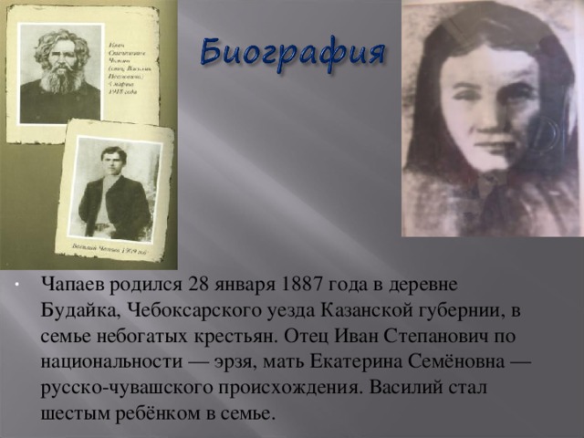 Чапаев родился 28 января 1887 года в деревне Будайка, Чебоксарского уезда Казанской губернии, в семье небогатых крестьян. Отец Иван Степанович по национальности — эрзя, мать Екатерина Семёновна — русско-чувашского происхождения. Василий стал шестым ребёнком в семье.