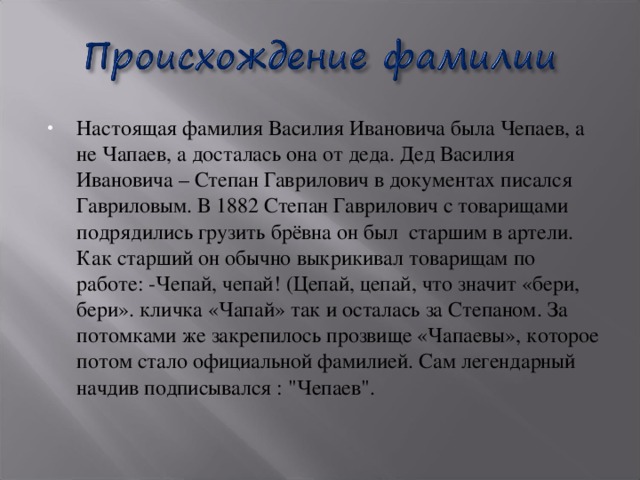 Настоящая фамилия Василия Ивановича была Чепаев, а не Чапаев, а досталась она от деда. Дед Василия Ивановича – Степан Гаврилович в документах писался Гавриловым. В 1882 Степан Гаврилович с товарищами подрядились грузить брёвна он был старшим в артели. Как старший он обычно выкрикивал товарищам по работе: -Чепай, чепай! (Цепай, цепай, что значит «бери, бери». кличка «Чапай» так и осталась за Степаном. За потомками же закрепилось прозвище «Чапаевы», которое потом стало официальной фамилией. Сам легендарный начдив подписывался : 