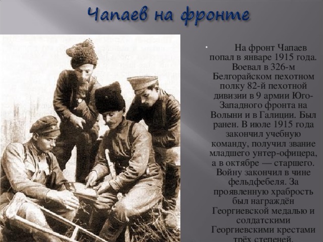 На фронт Чапаев попал в январе 1915 года. Воевал в 326-м Белгорайском пехотном полку 82-й пехотной дивизии в 9 армии Юго-Западного фронта на Волыни и в Галиции. Был ранен. В июле 1915 года закончил учебную команду, получил звание младшего унтер-офицера, а в октябре — старшего. Войну закончил в чине фельдфебеля. За проявленную храбрость был награждён Георгиевской медалью и солдатскими Георгиевскими крестами трёх степеней.