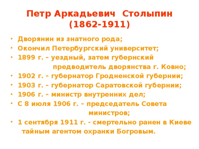 Петр Аркадьевич Столыпин  (1862-1911) Дворянин из знатного рода; Окончил Петербургский университет; 1899 г. – уездный, затем губернский  предводитель дворянства г. Ковно; 1902 г. – губернатор Гродненской губернии; 1903 г. – губернатор Саратовской губернии; 1906 г. – министр внутренних дел; С 8 июля 1906 г. – председатель Совета  министров; 1 сентября 1911 г. - смертельно ранен в Киеве  тайным агентом охранки Богровым.