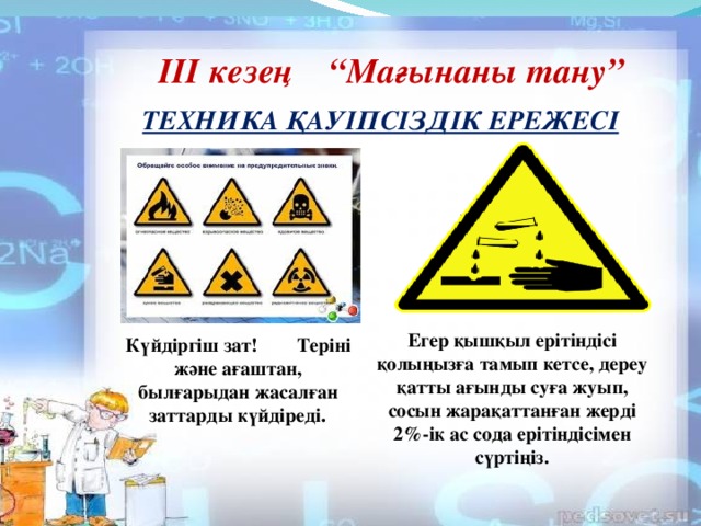 III кезең “Мағынаны тану” ТЕХНИКА ҚАУІПСІЗДІК ЕРЕЖЕСІ Егер қышқыл ерітіндісі қолыңызға тамып кетсе, дереу қатты ағынды суға жуып, сосын жарақаттанған жерді 2%-ік ас сода ерітіндісімен сүртіңіз. Күйдіргіш зат! Теріні және ағаштан, былғарыдан жасалған заттарды күйдіреді .