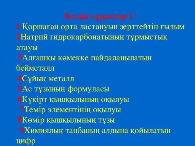 Лездік сұрақтар 1  1  Қоршаған орта ластануын зерттейтін ғылым 2 Натрий гидрокарбонатының тұрмыстық атауы  3 Алғашқы көмекке пайдаланылатын бейметалл  4 Сұйық металл  5 Ас тұзының формуласы  6 Күкірт қышқылының оқылуы  7 Темір элементінің оқылуы  8 Көмір қышқылының тұзы  9 Химиялық таңбаның алдына қойылатын цифр  10 Периодтық кесте неше топтан тұрады?