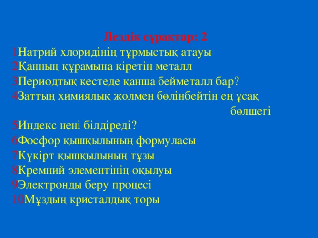 Лездік сұрақтар: 2 1 Натрий хлоридінің тұрмыстық атауы 2 Қанның құрамына кіретін металл 3 Периодтық кестеде қанша бейметалл бар? 4 Заттың химиялық жолмен бөлінбейтін ең ұсақ  бөлшегі 5 Индекс нені білдіреді? 6 Фосфор қышқылының формуласы 7 К үкірт қышқылының тұзы 8 Кремний элементінің оқылуы 9 Электронды беру процесі 10 Мұздың кристалдық торы