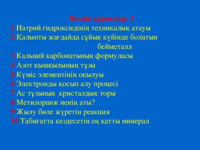 Лездік сұрақтар: 3 1  Натрий гидроксид інің техникалық атауы 2  Қалыпты жағдайда сұйық күйінде болатын  бейметалл 3  Кальций карбонатының формуласы  4  Азот қышқылының тұзы  5 Күміс элементінің оқылуы  6 Электронды қосып алу процесі  7  Ас тұзының кристалдық торы 8 Метилоранж ненің аты?  9  Жылу бөле жүретін реакция  10  Табиғатта кездесетін ең қатты минерал