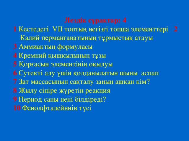 Лездік сұрақтар: 4 1  Кестедегі VII топтың негізгі топша элементтері 2 Калий перманганатының тұрмыстық атауы 3 Аммиактың формуласы 4 Кремний қышқылының тұзы 5 Қорғасын элементінің оқылуы 6 Сутекті алу үшін қолданылатын шыны аспап 7 Зат массасының сақталу заңын ашқан кім? 8 Жылу сіңіре жүретін реакция 9 Период саны нені білдіреді? 10 Фенолфталейннің түсі