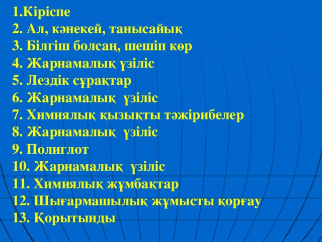 1.Кіріспе 2. Ал, кәнекей, танысайық 3. Білгіш болсаң, шешіп көр  4. Жарнамалық үзіліс  5. Лездік сұрақтар 6. Жарнамалық үзіліс  7. Химиялық қызықты тәжірибелер 8. Жарнамалық үзіліс  9. Полиглот  10. Жарнамалық үзіліс 11. Химиялық жұмбақтар  12. Шығармашылық жұмысты қорғау 13. Қорытынды