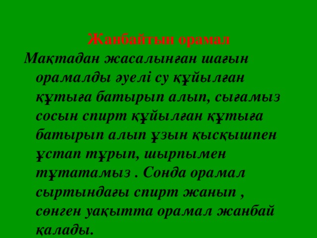 Жанбайтын орамал Мақтадан жасалынған шағын орамалды әуелі су құйылған құтыға батырып алып, сығамыз сосын спирт құйылған құтыға батырып алып ұзын қысқышпен ұстап тұрып, шырпымен тұтатамыз . Сонда орамал сыртындағы спирт жанып , сөнген уақытта орамал жанбай қалады.