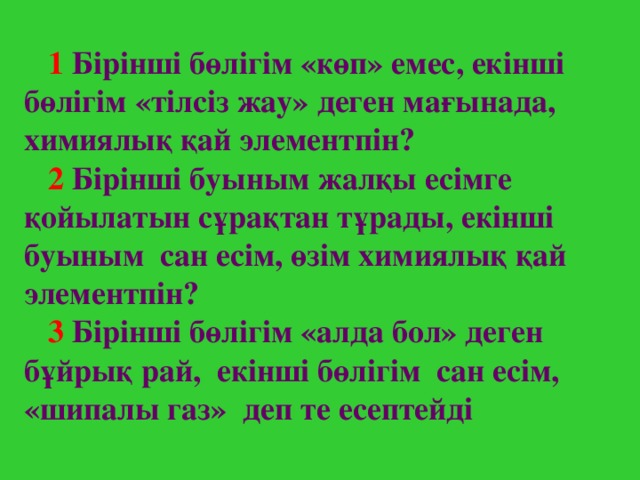 1  Бірінші бөлігім «көп» емес, екінші бөлігім «тілсіз жау» деген мағынада, химиялық қай элементпін?  2  Бірінші буыным жалқы есімге қойылатын сұрақтан тұрады, екінші буыным сан есім, өзім химиялық қай элементпін?  3 Бірінші бөлігім «алда бол» деген бұйрық рай, екінші бөлігім сан есім, «шипалы газ» деп те есептейді