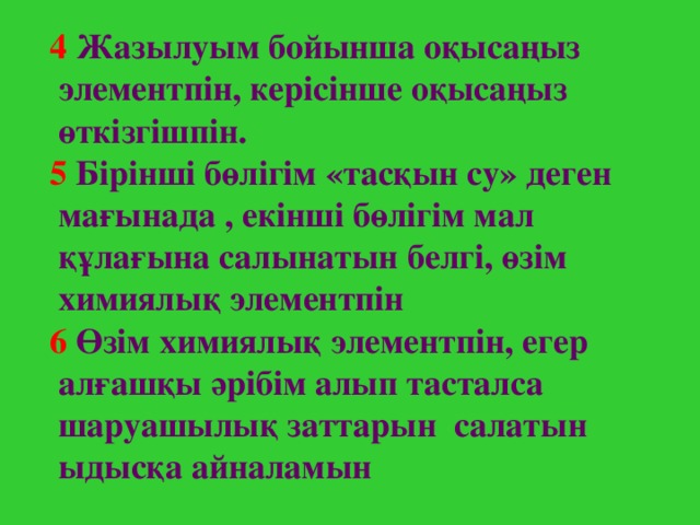 4  Жазылуым бойынша оқысаңыз элементпін, керісінше оқысаңыз өткізгішпін.   5  Бірінші бөлігім «тасқын су» деген мағынада , екінші бөлігім мал құлағына салынатын белгі, өзім химиялық элементпін   6  Өзім химиялық элементпін, егер алғашқы әрібім алып тасталса шаруашылық заттарын салатын ыдысқа айналамын