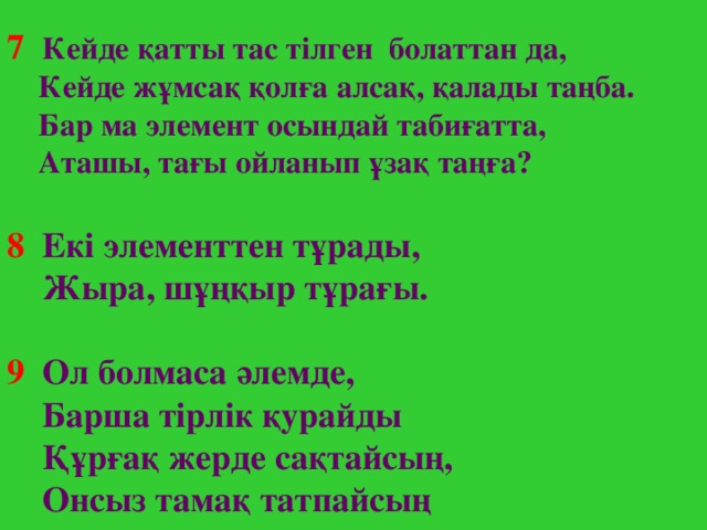 7  Кейде қатты тас тілген болаттан да,  Кейде жұмсақ қолға алсақ, қалады таңба.  Бар ма элемент осындай табиғатта,  Аташы, тағы ойланып ұзақ таңға? 8  Ек і элементтен тұрады,  Жыра, шұңқыр тұрағы.  9  Ол болмаса әлемде,  Барша тірлік қурайды  Құрғақ жерде сақтайсың,  Онсыз тамақ татпайсың