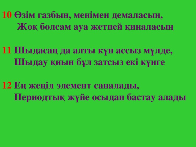 10  Өзім газбын, менімен демаласың,  Жоқ болсам ауа жетпей қиналасың  11  Шыдасаң да алты күн ассыз мүлде,  Шыдау қиын бұл затсыз екі күнге  12  Е ң жеңіл элемент саналады,  Периодтық жүйе осыдан бастау алады