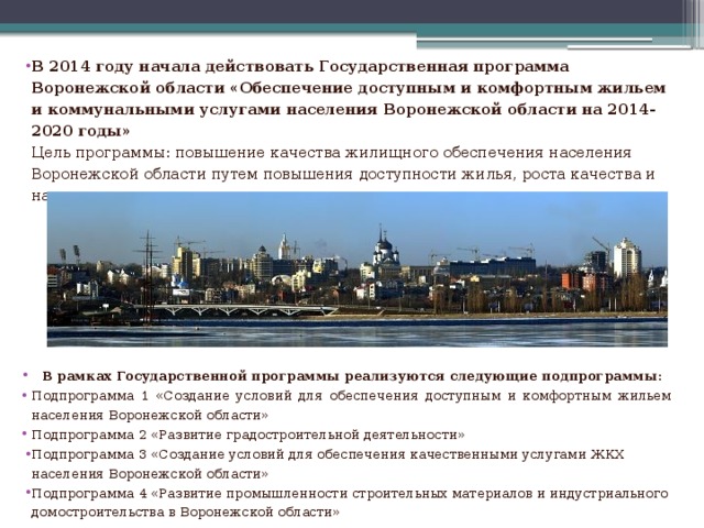 В 2014 году начала действовать Государственная программа Воронежской области «Обеспечение доступным и комфортным жильем и коммунальными услугами населения Воронежской области на 2014-2020 годы»  Цель программы: повышение качества жилищного обеспечения населения Воронежской области путем повышения доступности жилья, роста качества и надежности предоставления жилищно-коммунальных услуг           В рамках Государственной программы реализуются следующие подпрограммы : Подпрограмма 1 «Создание условий для обеспечения доступным и комфортным жильем населения Воронежской области» Подпрограмма 2 «Развитие градостроительной деятельности» Подпрограмма 3 «Создание условий для обеспечения качественными услугами ЖКХ населения Воронежской области» Подпрограмма 4 «Развитие промышленности строительных материалов и индустриального домостроительства в Воронежской области»