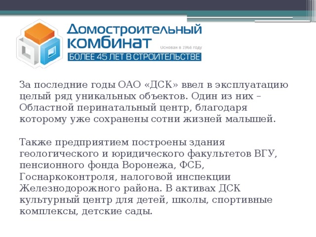 За последние годы ОАО «ДСК» ввел в эксплуатацию целый ряд уникальных объектов. Один из них – Областной перинатальный центр, благодаря которому уже сохранены сотни жизней малышей.   Также предприятием построены здания геологического и юридического факультетов ВГУ, пенсионного фонда Воронежа, ФСБ, Госнаркоконтроля, налоговой инспекции Железнодорожного района. В активах ДСК культурный центр для детей, школы, спортивные комплексы, детские сады.