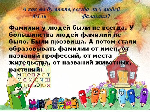 А как вы думаете, всегда ли у людей были фамилии? Фамилии у людей были не всегда. У большинства людей фамилий не было. Были прозвища. А потом стали образовывать фамилии от имён, от названий профессий, от места жительства, от названий животных, растений.